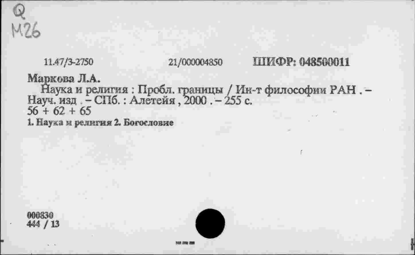 ﻿
11.47/3-2750	21/000004850 ШИФР: 048500011
Маркова ЛА.
Наука и религия ; Пробл. границы / Ин-т философии РАН . -Науч, изд - СПб.: Алетейя, 2000 . - 255 с.
56 + 62 + 65
1. Наука и религия 2. Богословие
000830
444 /13